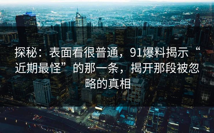 探秘：表面看很普通，91爆料揭示“近期最怪”的那一条，揭开那段被忽略的真相