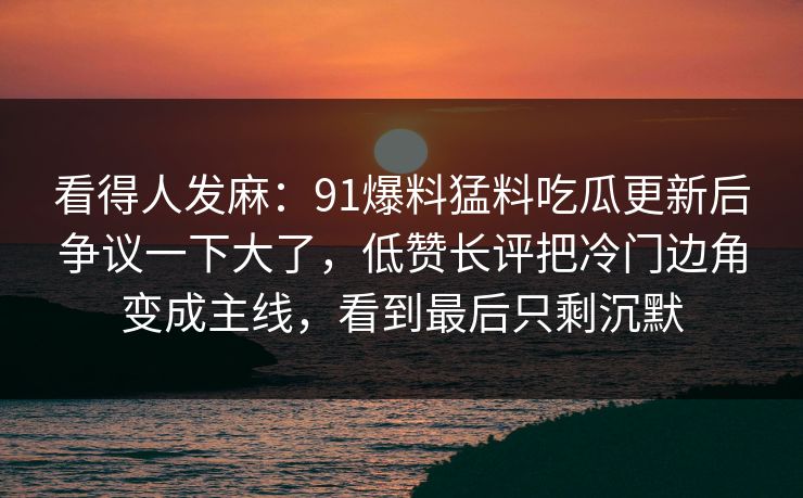 看得人发麻:91爆料猛料吃瓜更新后争议一下大了,低赞长评把冷门边角变成主线,看到最后只剩沉默 看得人发麻:91爆料猛料吃瓜更新后争议一下大了,低赞长评把冷门边角变成主线,看到最后只剩沉默