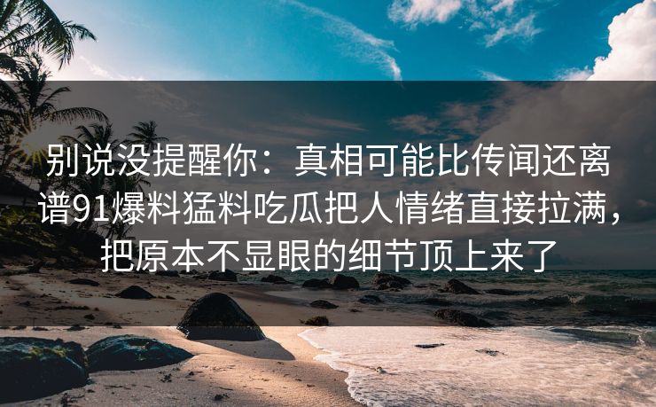 别说没提醒你:真相可能比传闻还离谱91爆料猛料吃瓜把人情绪直接拉满,把原本不显眼的细节顶上来了 别说没提醒你:真相可能比传闻还离谱91爆料猛料吃瓜把人情绪直接拉满,把原本不显眼的细节顶上来了