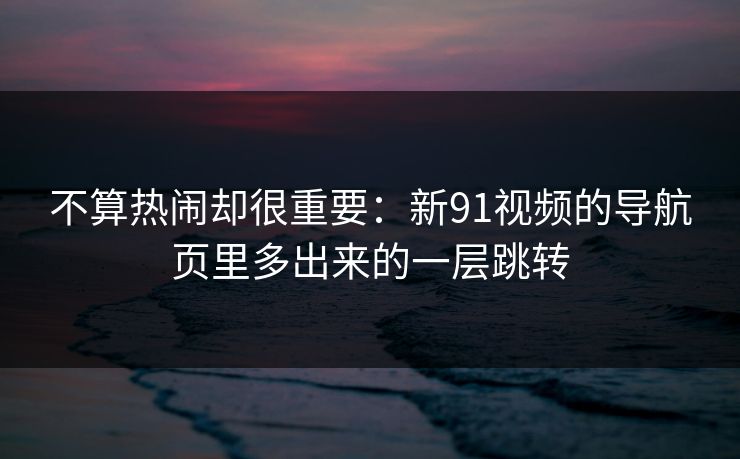 不算热闹却很重要:新91视频的导航页里多出来的一层跳转 不算热闹却很重要:新91视频的导航页里多出来的一层跳转