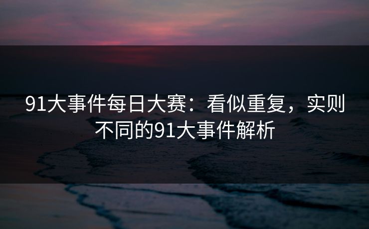 91大事件每日大赛:看似重复,实则不同的91大事件解析 91大事件每日大赛:看似重复,实则不同的91大事件解析