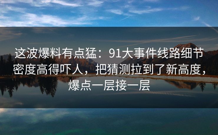 这波爆料有点猛：91大事件线路细节密度高得吓人，把猜测拉到了新高度，爆点一层接一层