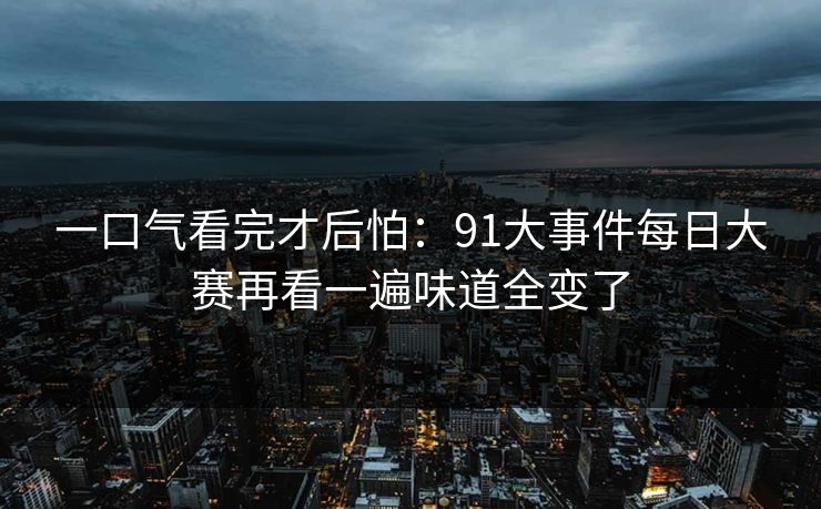 一口气看完才后怕：91大事件每日大赛再看一遍味道全变了
