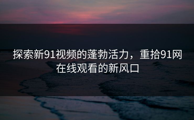 探索新91视频的蓬勃活力，重拾91网在线观看的新风口
